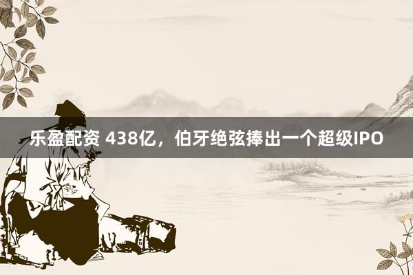 乐盈配资 438亿，伯牙绝弦捧出一个超级IPO