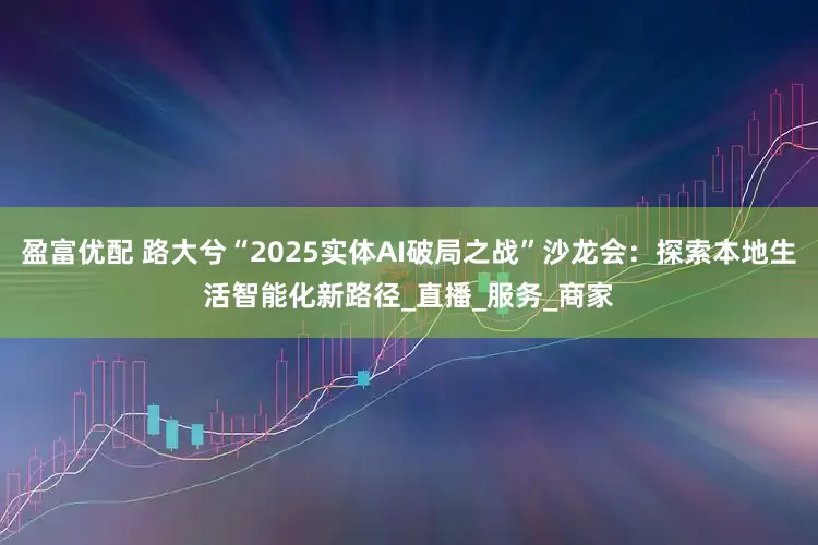 盈富优配 路大兮“2025实体AI破局之战”沙龙会：探索本地生活智能化新路径_直播_服务_商家