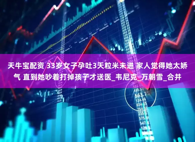 天牛宝配资 33岁女子孕吐3天粒米未进 家人觉得她太娇气 直到她吵着打掉孩子才送医_韦尼克_万朝雪_合并