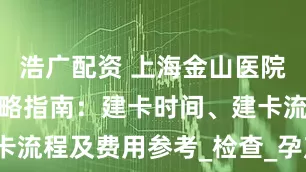 浩广配资 上海金山医院产科建卡攻略指南：建卡时间、建卡流程及费用参考_检查_孕产妇_宝宝
