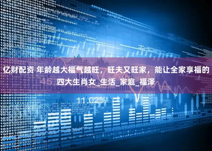 亿财配资 年龄越大福气越旺，旺夫又旺家，能让全家享福的四大生肖女_生活_家庭_福泽