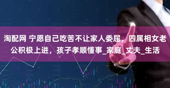 淘配网 宁愿自己吃苦不让家人委屈，四属相女老公积极上进，孩子孝顺懂事_家庭_丈夫_生活