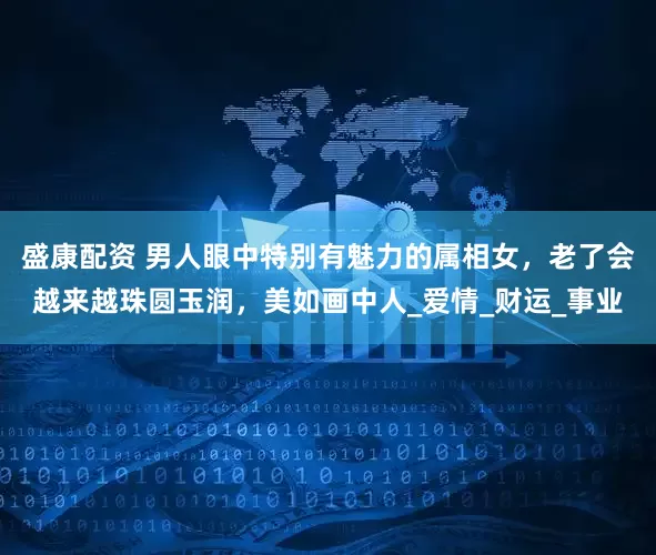 盛康配资 男人眼中特别有魅力的属相女，老了会越来越珠圆玉润，美如画中人_爱情_财运_事业