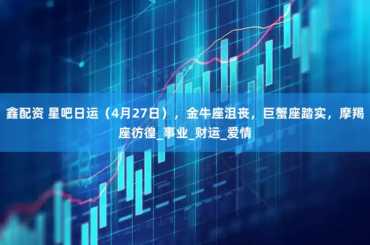 鑫配资 星吧日运（4月27日），金牛座沮丧，巨蟹座踏实，摩羯座彷徨_事业_财运_爱情