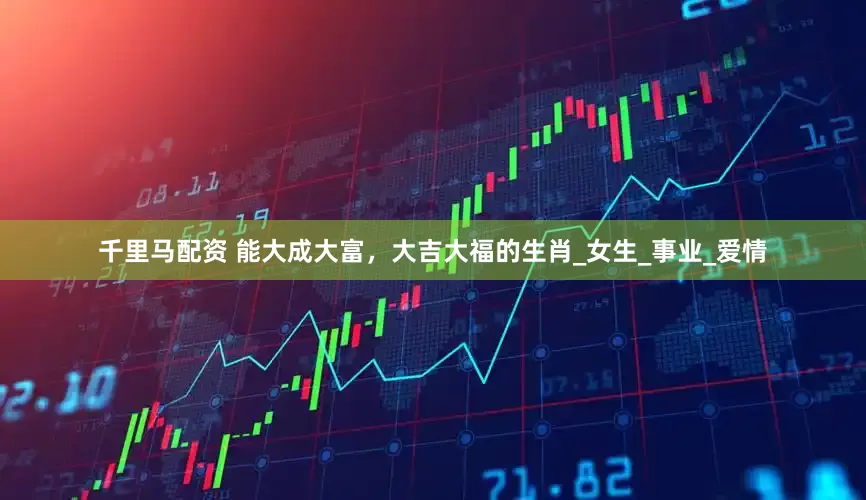 千里马配资 能大成大富，大吉大福的生肖_女生_事业_爱情
