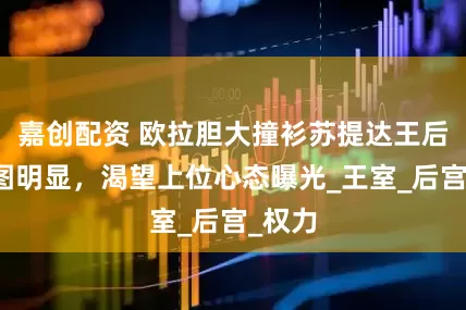 嘉创配资 欧拉胆大撞衫苏提达王后，意图明显，渴望上位心态曝光_王室_后宫_权力