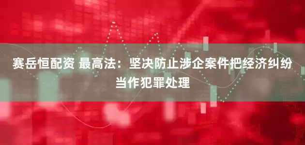 赛岳恒配资 最高法：坚决防止涉企案件把经济纠纷当作犯罪处理