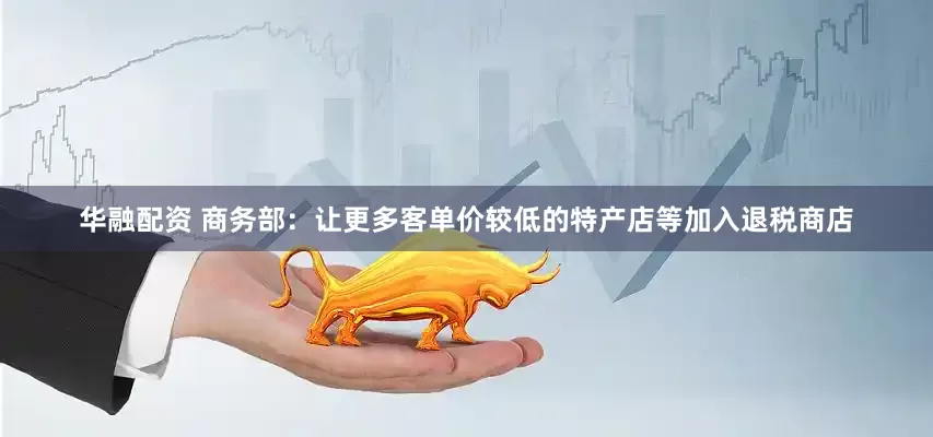华融配资 商务部：让更多客单价较低的特产店等加入退税商店