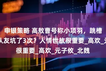 申银策略 高敖曹号称小项羽，跳槽3次，又被队友坑了3次？人情世故很重要_高欢_元子攸_北魏