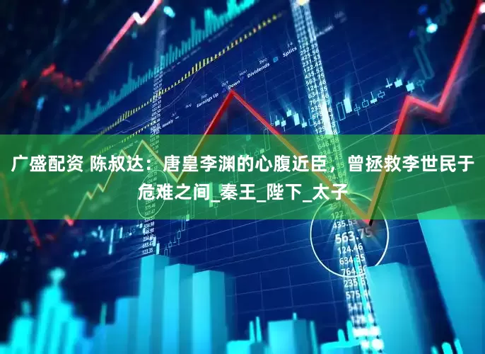 广盛配资 陈叔达：唐皇李渊的心腹近臣，曾拯救李世民于危难之间_秦王_陛下_太子