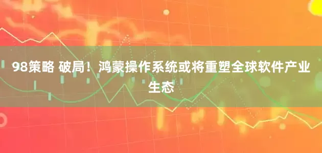 98策略 破局！鸿蒙操作系统或将重塑全球软件产业生态