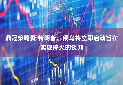 鼎冠策略资 特朗普：俄乌将立即启动旨在实现停火的谈判