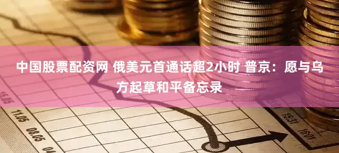 中国股票配资网 俄美元首通话超2小时 普京：愿与乌方起草和平备忘录