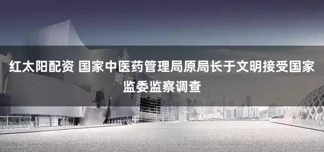 红太阳配资 国家中医药管理局原局长于文明接受国家监委监察调查