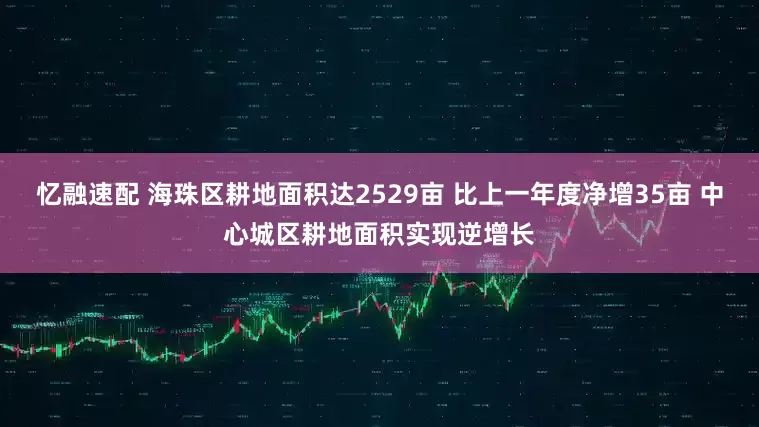忆融速配 海珠区耕地面积达2529亩 比上一年度净增35亩 中心城区耕地面积实现逆增长