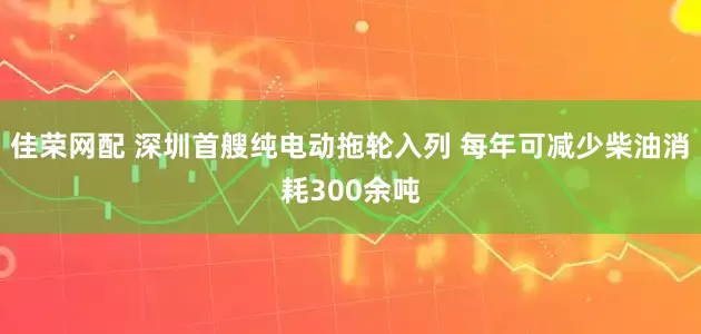 佳荣网配 深圳首艘纯电动拖轮入列 每年可减少柴油消耗300余吨