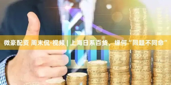 微豪配资 周末侃·视频 | 上海日系百货，缘何“同题不同命”