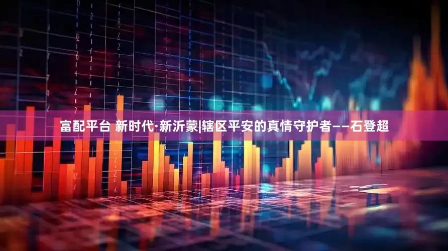 富配平台 新时代·新沂蒙|辖区平安的真情守护者——石登超