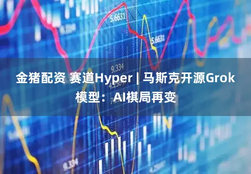 金猪配资 赛道Hyper | 马斯克开源Grok模型：AI棋局再变