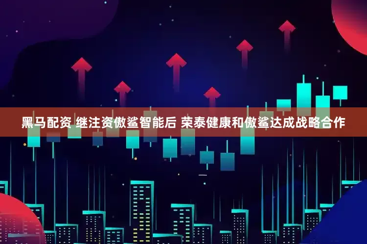 黑马配资 继注资傲鲨智能后 荣泰健康和傲鲨达成战略合作