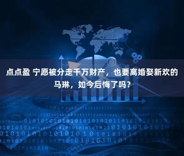 点点盈 宁愿被分走千万财产，也要离婚娶新欢的马琳，如今后悔了吗？