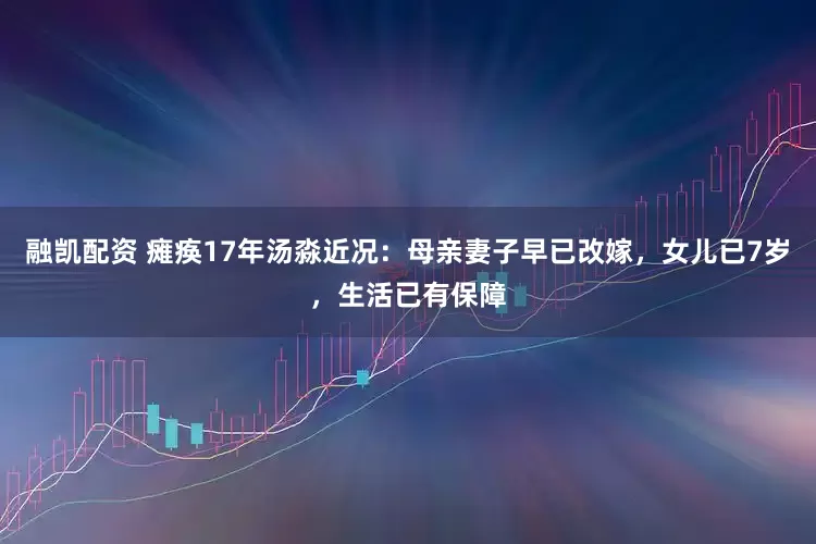 融凯配资 瘫痪17年汤淼近况：母亲妻子早已改嫁，女儿已7岁，生活已有保障