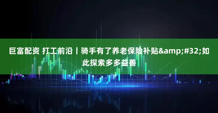 巨富配资 打工前沿丨骑手有了养老保险补贴&#32;如此探索多多益善