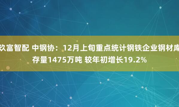 玖富智配 中钢协：12月上旬重点统计钢铁企业钢材库存量1475万吨 较年初增长19.2%