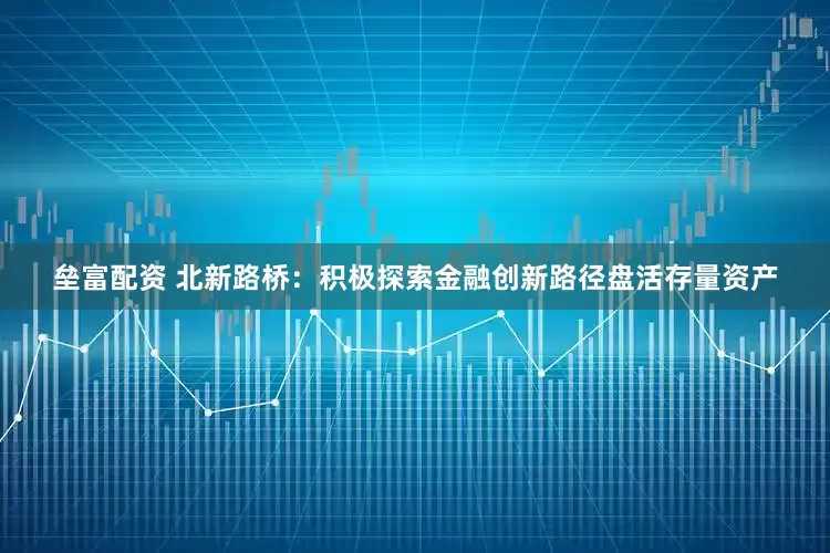 垒富配资 北新路桥：积极探索金融创新路径盘活存量资产