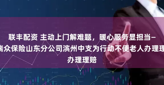 联丰配资 主动上门解难题，暖心服务显担当——瑞众保险山东分公司滨州中支为行动不便老人办理理赔