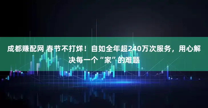 成都赚配网 春节不打烊！自如全年超240万次服务，用心解决每一个“家”的难题