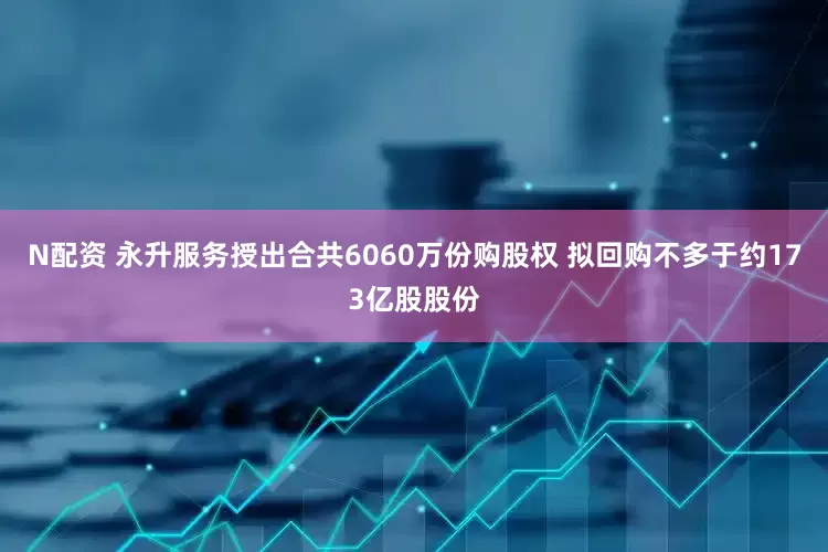 N配资 永升服务授出合共6060万份购股权 拟回购不多于约173亿股股份