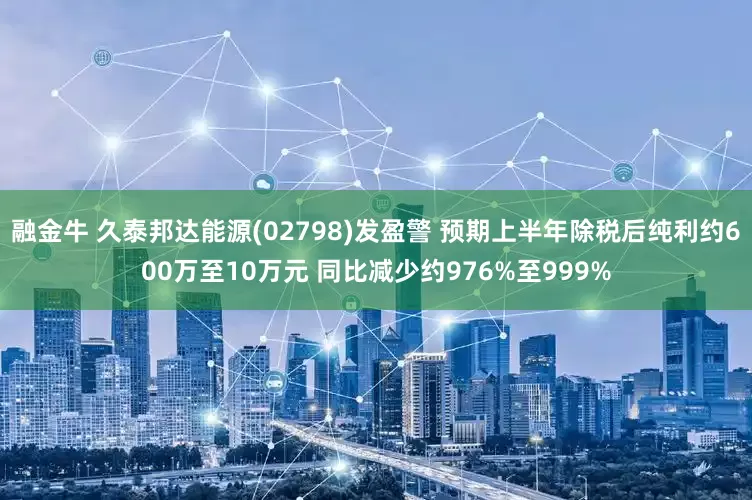 融金牛 久泰邦达能源(02798)发盈警 预期上半年除税后纯利约600万至10万元 同比减少约976%至999%