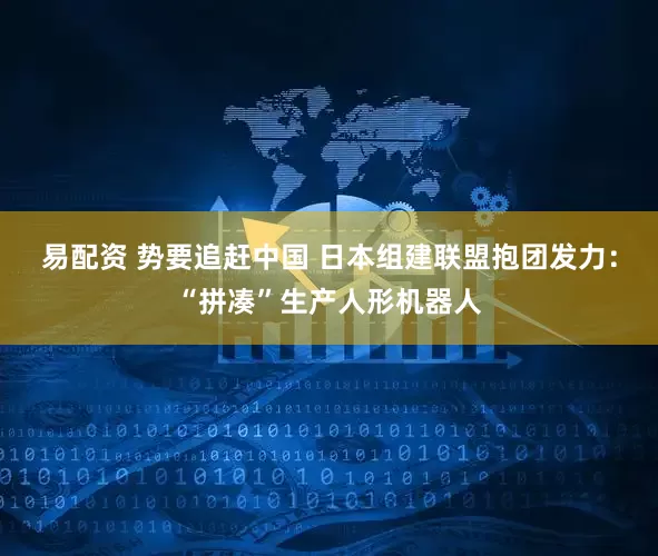 易配资 势要追赶中国 日本组建联盟抱团发力：“拼凑”生产人形机器人