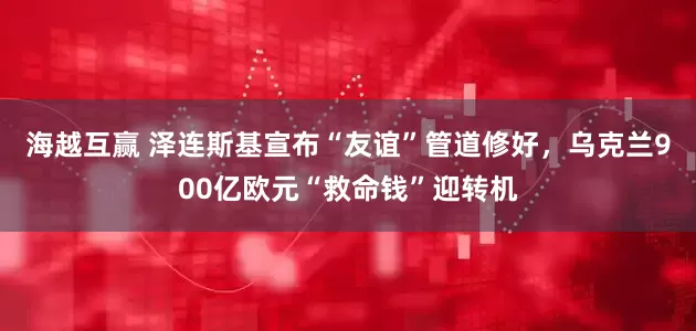海越互赢 泽连斯基宣布“友谊”管道修好，乌克兰900亿欧元“救命钱”迎转机
