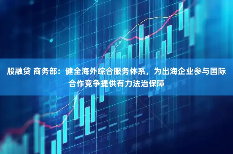 股融贷 商务部：健全海外综合服务体系，为出海企业参与国际合作竞争提供有力法治保障