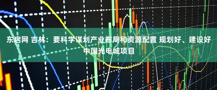 东启网 吉林：要科学谋划产业布局和资源配置 规划好、建设好中国光电城项目